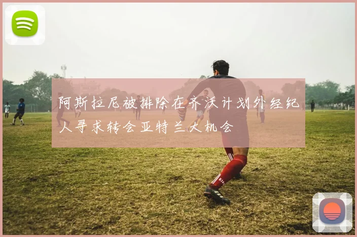 阿斯拉尼被排除在齐沃计划外经纪人寻求转会亚特兰大机会