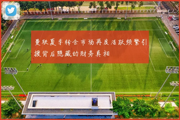 曼联夏季转会市场再度活跃频繁引援背后隐藏的财务真相