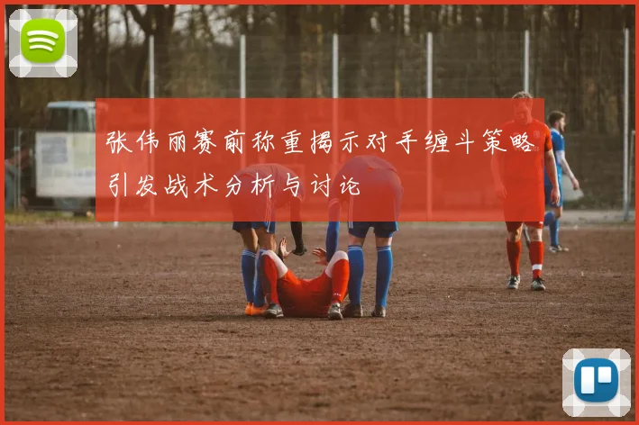 张伟丽赛前称重揭示对手缠斗策略引发战术分析与讨论