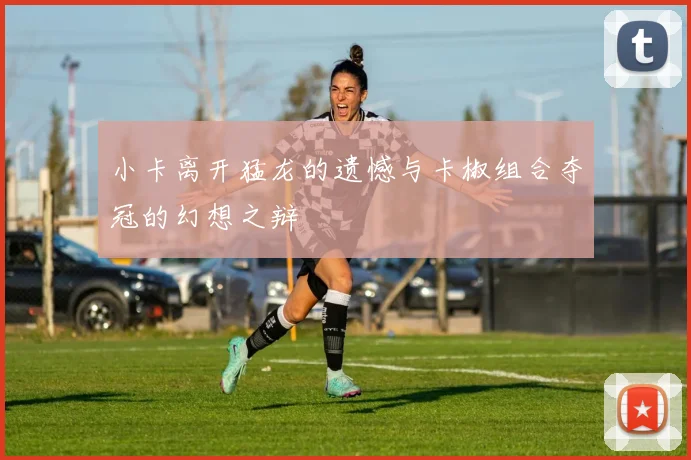 小卡离开猛龙的遗憾与卡椒组合夺冠的幻想之辩