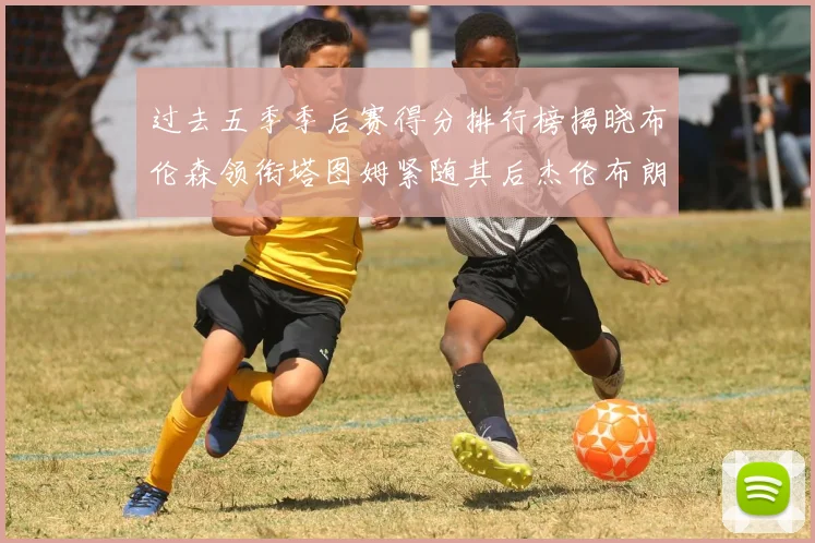过去五季季后赛得分排行榜揭晓布伦森领衔塔图姆紧随其后杰伦布朗位列第三