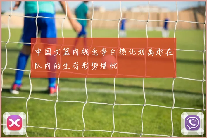 中国女篮内线竞争白热化刘禹彤在队内的生存形势堪忧