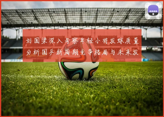 刘国梁深入考察年轻小将发球质量分析国乒新周期竞争格局与未来发展方向