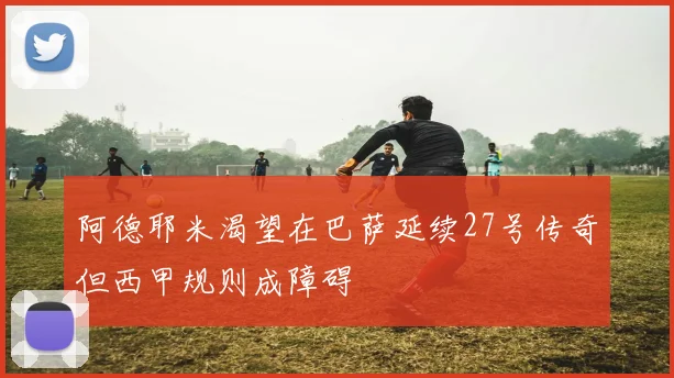 阿德耶米渴望在巴萨延续27号传奇但西甲规则成障碍