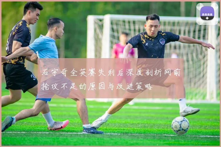 石宇奇全英赛失利后深度剖析网前抢攻不足的原因与改进策略