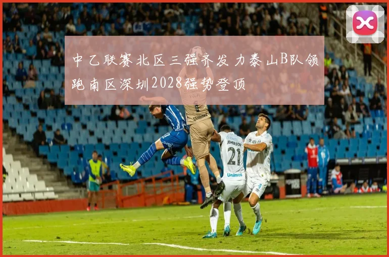 中乙联赛北区三强齐发力泰山B队领跑南区深圳2028强势登顶